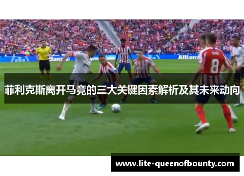 菲利克斯离开马竞的三大关键因素解析及其未来动向