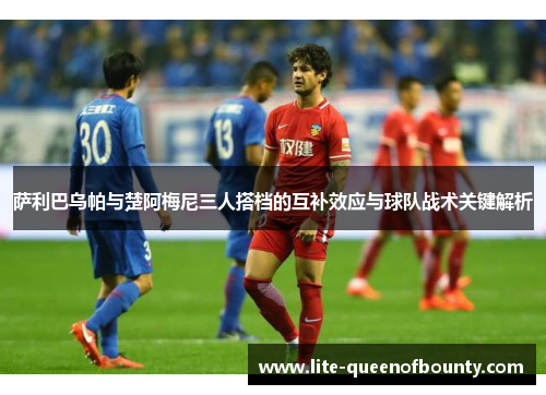 萨利巴乌帕与楚阿梅尼三人搭档的互补效应与球队战术关键解析