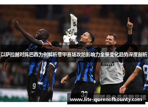 以萨拉赫对阵巴西为例解析意甲赛场攻防影响力全景变化趋势深度剖析