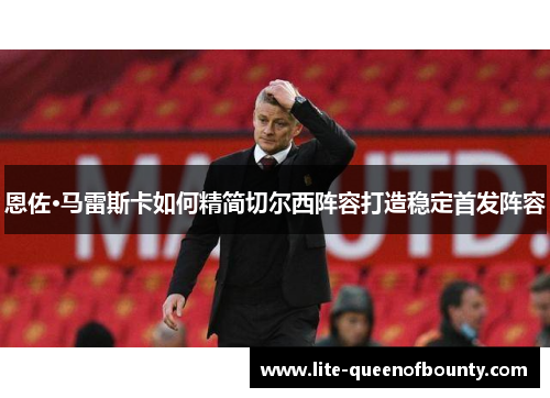 恩佐·马雷斯卡如何精简切尔西阵容打造稳定首发阵容 恩佐·马雷斯卡如何精简切尔西阵容打造稳定首发阵容