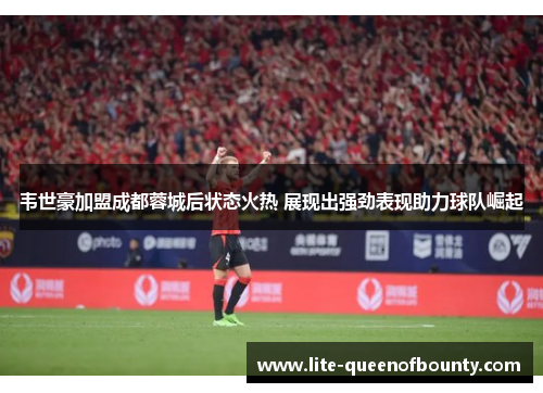 韦世豪加盟成都蓉城后状态火热 展现出强劲表现助力球队崛起